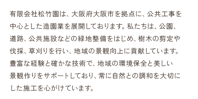 有限会社松竹園は、大阪府大阪市を拠点に、公共工事を中心とした造園業を展開しております。私たちは、公園、道路、公共施設などの緑地整備をはじめ、樹木の剪定や伐採、草刈りを行い、地域の景観向上に貢献しています。豊富な経験と確かな技術で、地域の環境保全と美しい景観作りをサポートしており、常に自然との調和を大切にした施工を心がけています。
